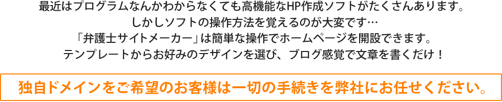 最近はプログラムなんかわからなくても高機能なHP作成ソフトがたくさんあります。しかしソフトの操作方法を覚えるのが大変です…「弁護士サイトメーカー」は簡単な操作でホームページを開設できます。テンプレートからお好みのデザインを選び、ブログ間隔で文章を書くだけ！
